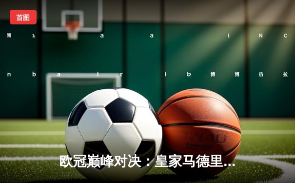 欧冠巅峰对决：皇家马德里3-1逆转多特蒙德 维尼修斯独造三球闪耀温布利