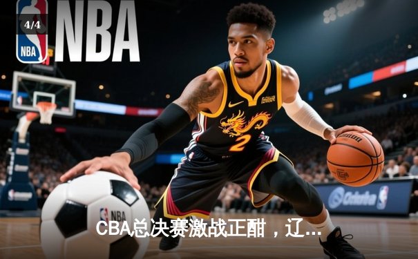 CBA总决赛激战正酣，辽宁本钢主场逆转广东宏远夺赛点 - 4
